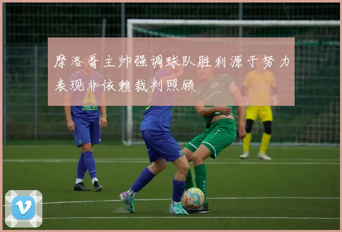 摩洛哥主帅强调球队胜利源于努力表现非依赖裁判照顾