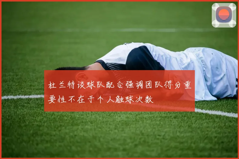 杜兰特谈球队配合强调团队得分重要性不在于个人触球次数