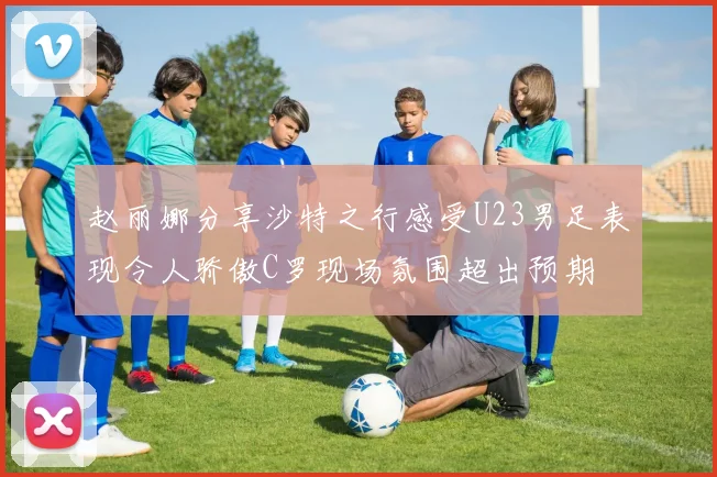 赵丽娜分享沙特之行感受U23男足表现令人骄傲C罗现场氛围超出预期
