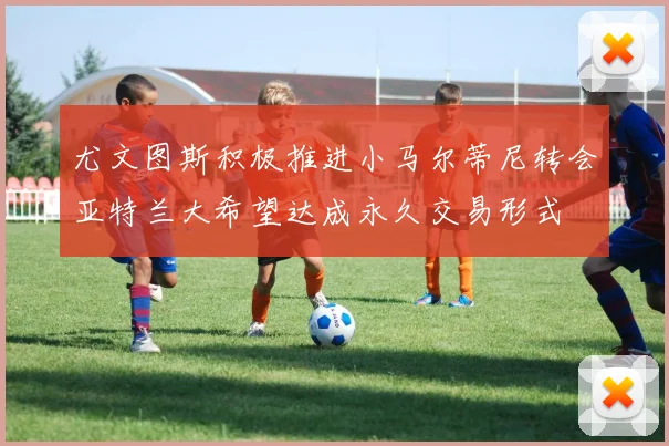 尤文图斯积极推进小马尔蒂尼转会亚特兰大希望达成永久交易形式