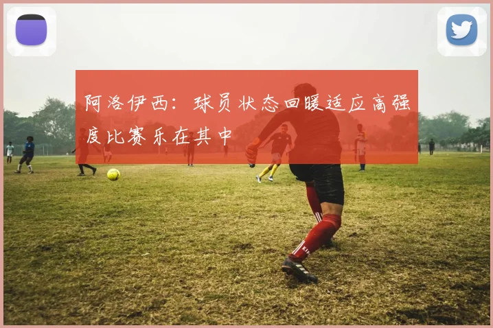 阿洛伊西：球员状态回暖适应高强度比赛乐在其中